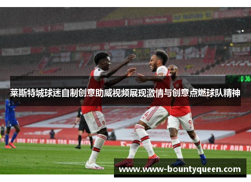 莱斯特城球迷自制创意助威视频展现激情与创意点燃球队精神