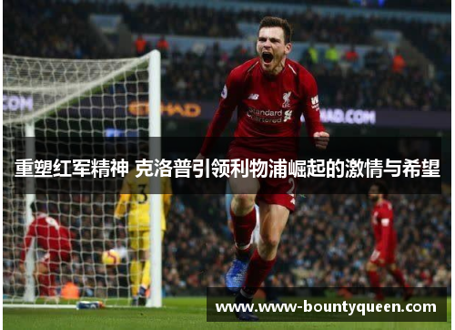 重塑红军精神 克洛普引领利物浦崛起的激情与希望