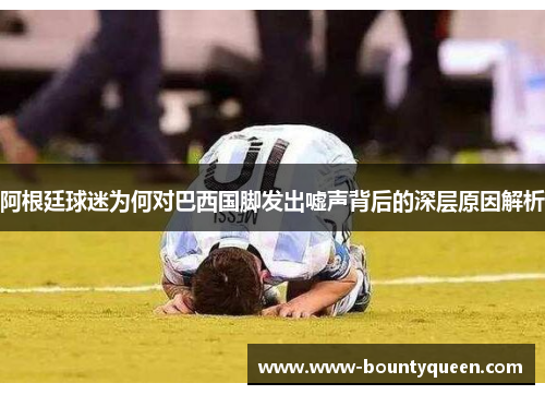 阿根廷球迷为何对巴西国脚发出嘘声背后的深层原因解析 阿根廷球迷为何对巴西国脚发出嘘声背后的深层原因解析