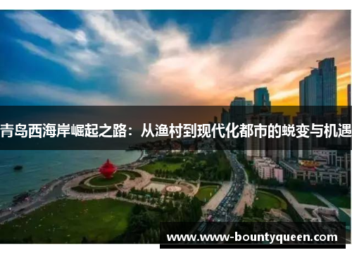 青岛西海岸崛起之路:从渔村到现代化都市的蜕变与机遇 青岛西海岸崛起之路:从渔村到现代化都市的蜕变与机遇