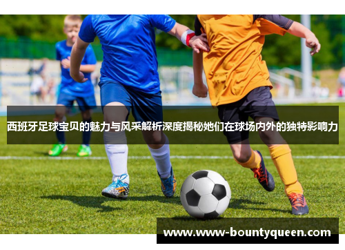西班牙足球宝贝的魅力与风采解析深度揭秘她们在球场内外的独特影响力