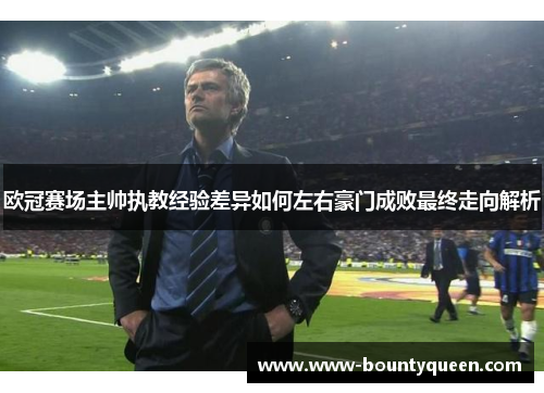 欧冠赛场主帅执教经验差异如何左右豪门成败最终走向解析