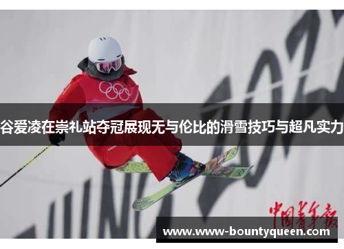谷爱凌在崇礼站夺冠展现无与伦比的滑雪技巧与超凡实力