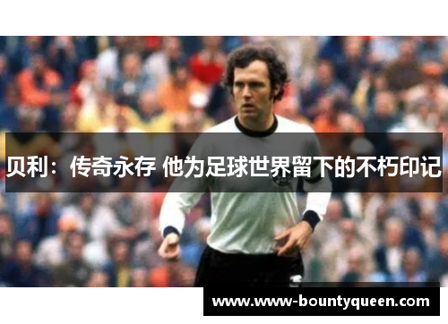 贝利:传奇永存 他为足球世界留下的不朽印记 贝利:传奇永存 他为足球世界留下的不朽印记