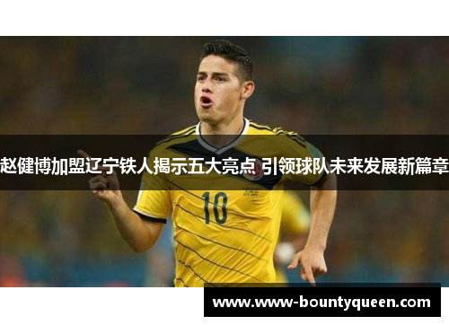 赵健博加盟辽宁铁人揭示五大亮点 引领球队未来发展新篇章