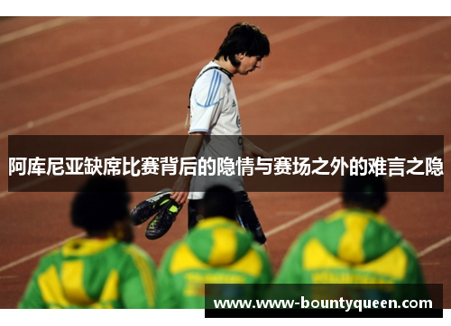 阿库尼亚缺席比赛背后的隐情与赛场之外的难言之隐 阿库尼亚缺席比赛背后的隐情与赛场之外的难言之隐