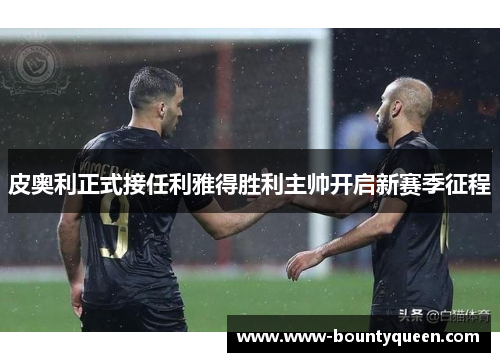 皮奥利正式接任利雅得胜利主帅开启新赛季征程 皮奥利正式接任利雅得胜利主帅开启新赛季征程